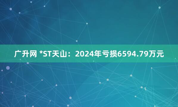 广升网 *ST天山：2024年亏损6594.79万元