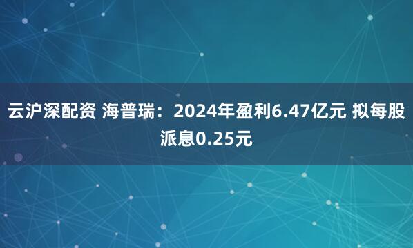 云沪深配资 海普瑞：2024年盈利6.47亿元 拟每股派息0.25元