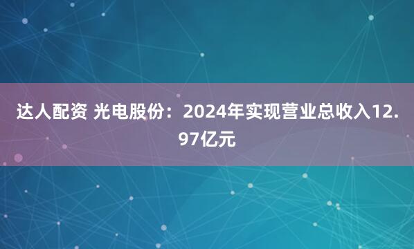 达人配资 光电股份：2024年实现营业总收入12.97亿元