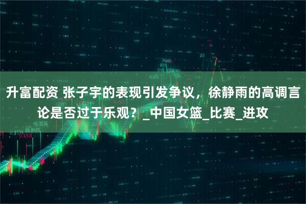 升富配资 张子宇的表现引发争议，徐静雨的高调言论是否过于乐观？_中国女篮_比赛_进攻