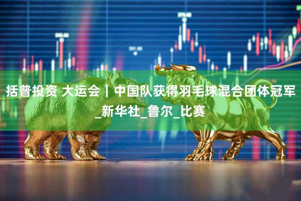 括普投资 大运会｜中国队获得羽毛球混合团体冠军_新华社_鲁尔_比赛