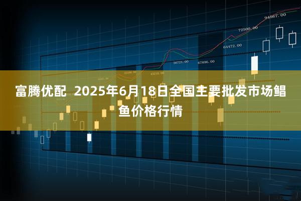 富腾优配  2025年6月18日全国主要批发市场鲳鱼价格行情