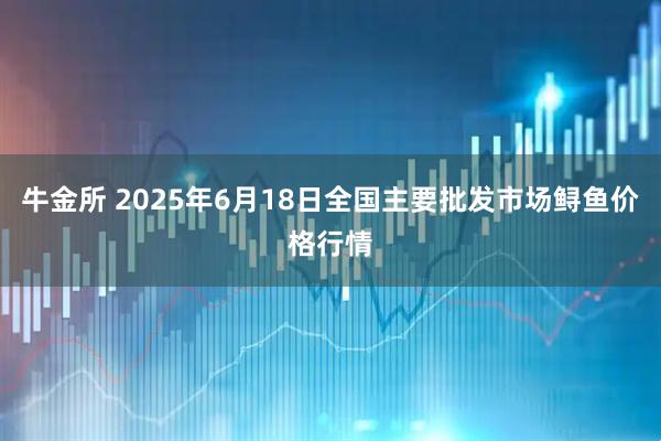 牛金所 2025年6月18日全国主要批发市场鲟鱼价格行情