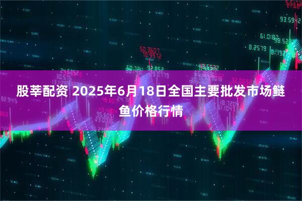 股莘配资 2025年6月18日全国主要批发市场鲢鱼价格行情