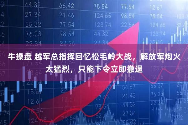 牛操盘 越军总指挥回忆松毛岭大战，解放军炮火太猛烈，只能下令立即撤退